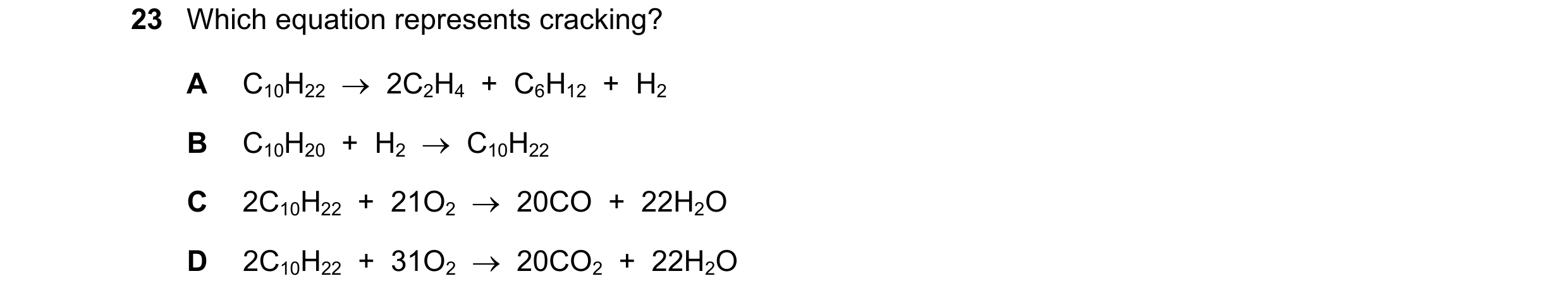 Question 20: Which equation represents cracking? A C10H22    2C2H4  +  C6H12  +  H2 B C10H20  +  H2    C10H22 C 2C10H22  +  21O2    20CO  +  22H2O D …