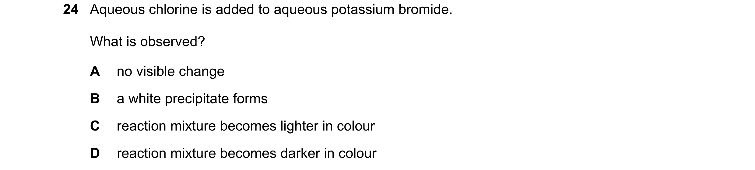 Question 32: Aqueous chlorine is added to aqueous potassium bromide. What is observed? A no visible change B a white precipitate forms C reaction mixtur…