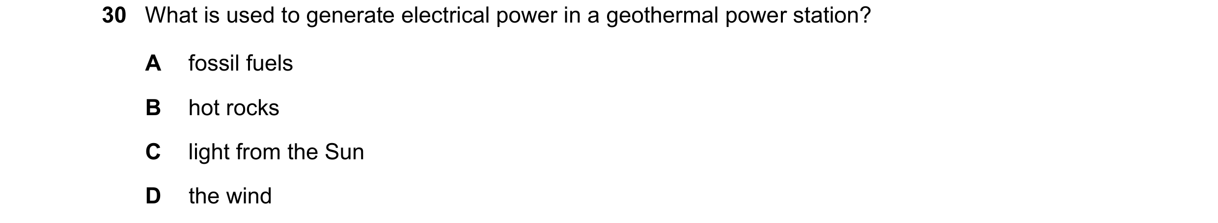 Question 109: What is used to generate electrical power in a geothermal power station? A fossil fuels B hot rocks C light from the Sun D the wind