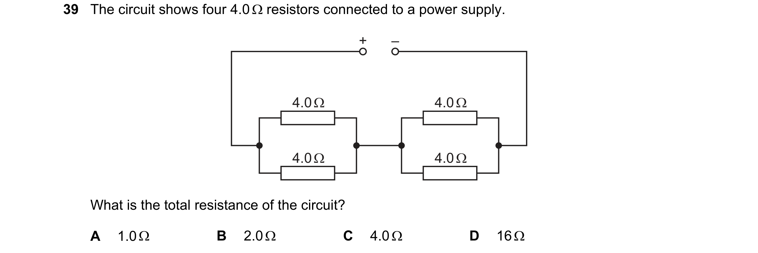 Question 92: The circuit shows four 4.0 Q resistors connected to a power supply.

What is the total resistance of the circuit?

A 1.00 B 2.0Q C 4.00 D 16