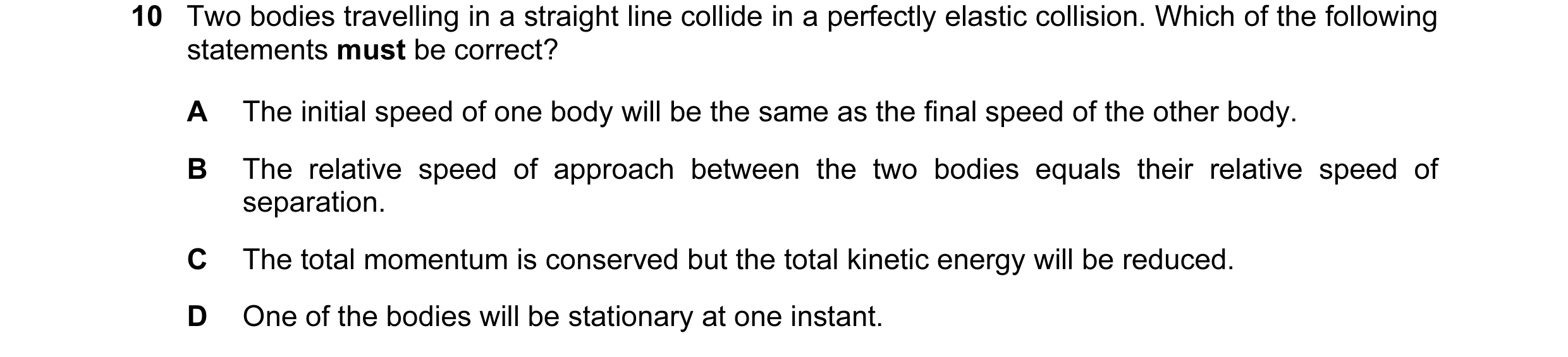 Question 58: Two bodies travelling in a straight line collide in a perfectly elastic collision. Which of the following statements must be correct? A The…