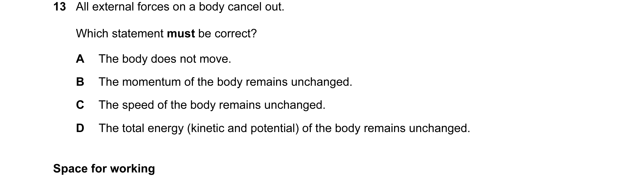 Question 39: All external forces on a body cancel out. Which statement must be correct? A The body does not move. B The momentum of the body remains unc…