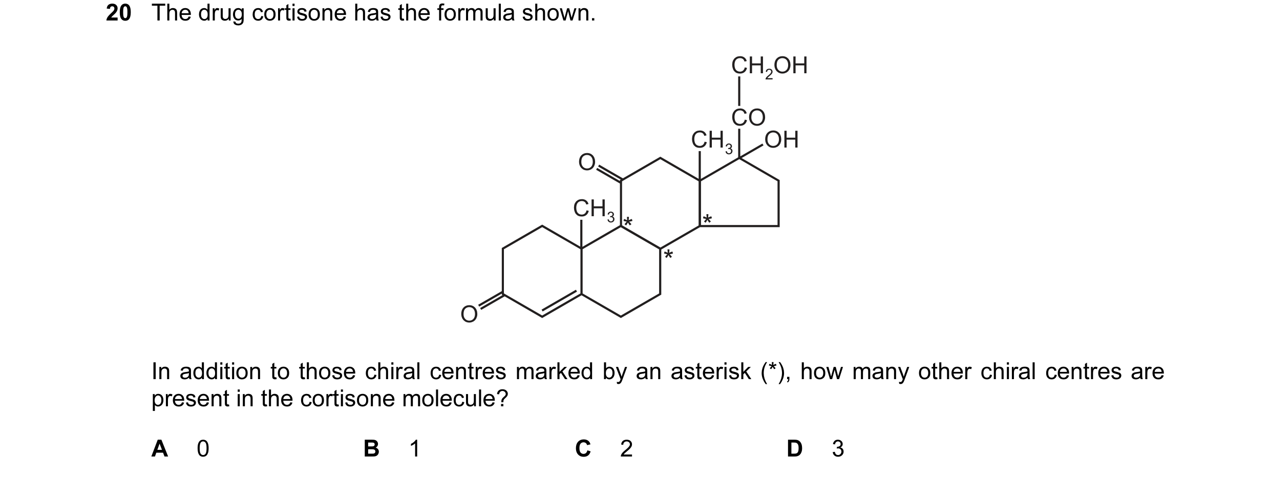 Question 16: The drug cortisone has the formula shown. CH2OH CO CH3 OH O CH3 O In addition to those chiral centres marked by an asterisk (*), how many o…