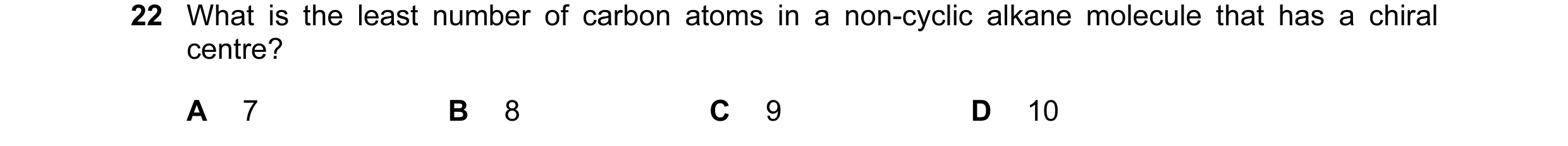 Question 18: What is the least number of carbon atoms in a non-cyclic alkane molecule that has a chiral centre? A 7 B 8 C 9 D 10