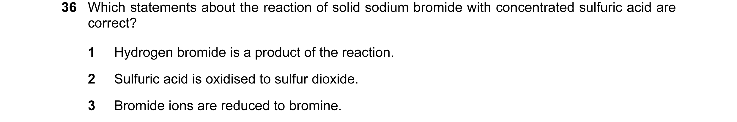 Question 16: Which statements about the reaction of solid sodium bromide with concentrated sulfuric acid are correct? 1 Hydrogen bromide is a product of…