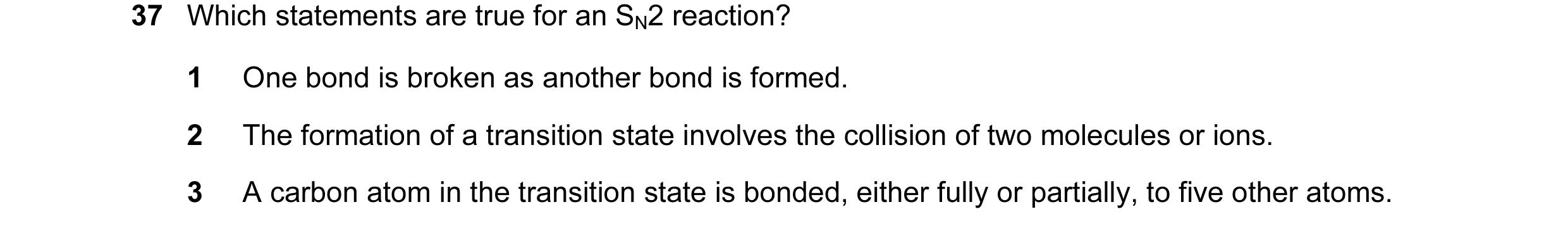Question 17: Which statements are true for an SN2 reaction? 1 One bond is broken as another bond is formed. 2 The formation of a transition state involv…