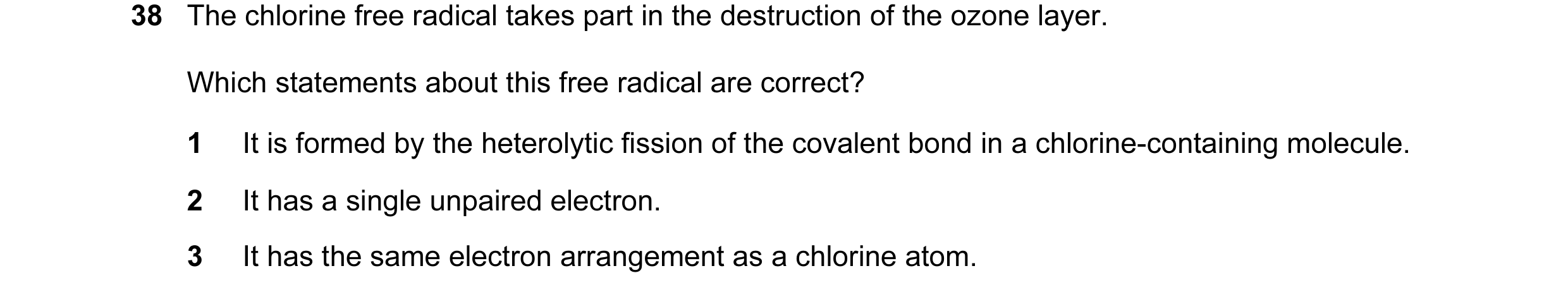 Question 10: The chlorine free radical takes part in the destruction of the ozone layer. Which statements about this free radical are correct? 1 It is f…