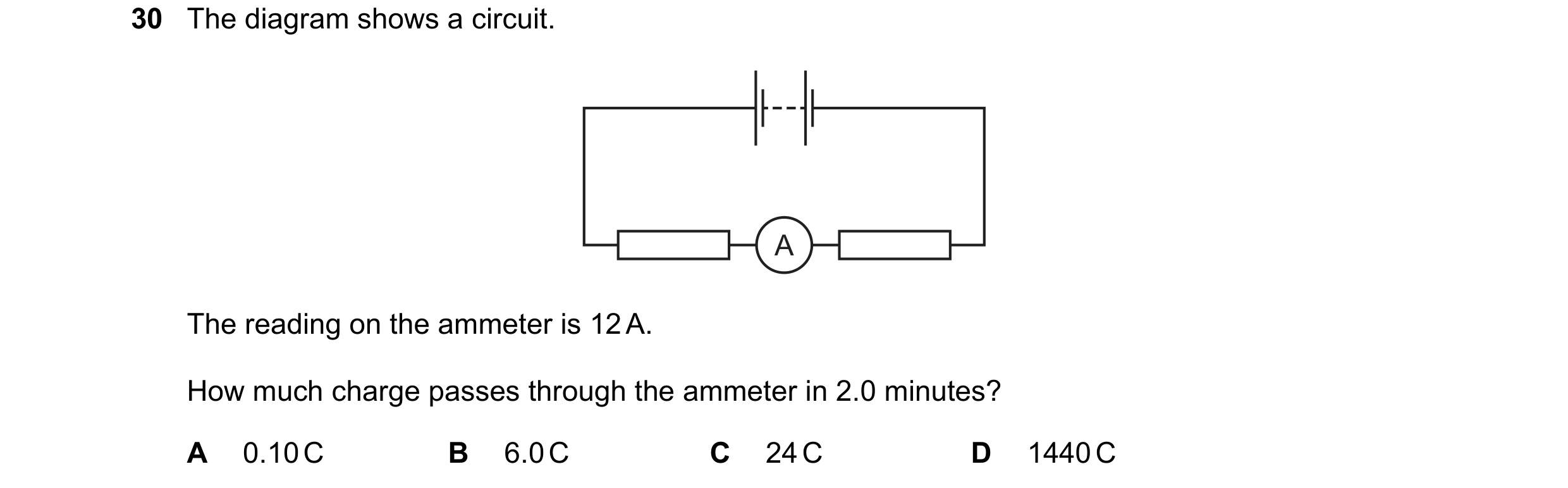 Question 20: The diagram shows a circuit. A The reading on the ammeter is 12 A. How much charge passes through the ammeter in 2.0 minutes? A 0.10 C B 6.…