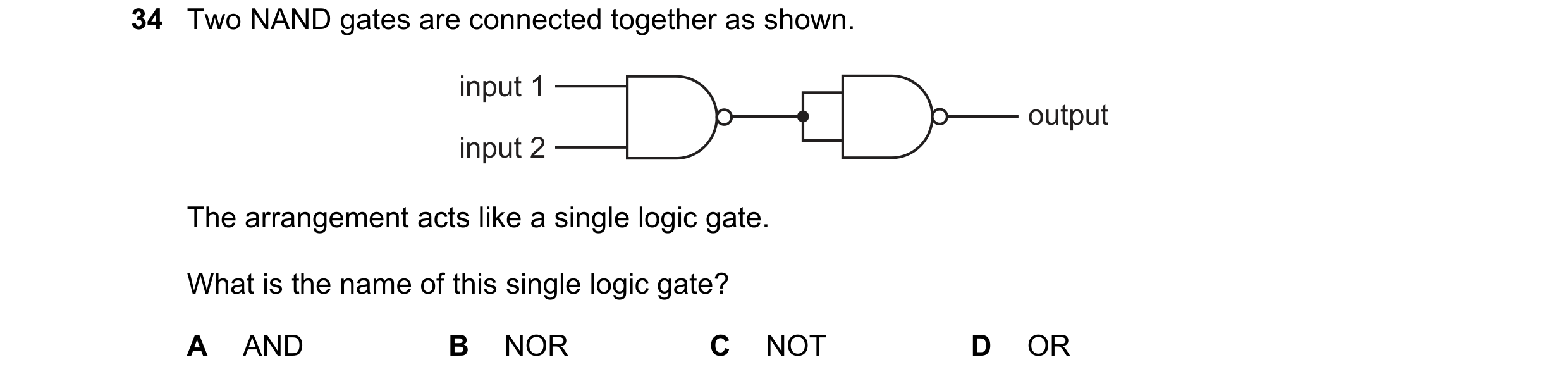 Question 28: Two NAND gates are connected together as shown. input 1 output input 2 The arrangement acts like a single logic gate. What is the name of t…