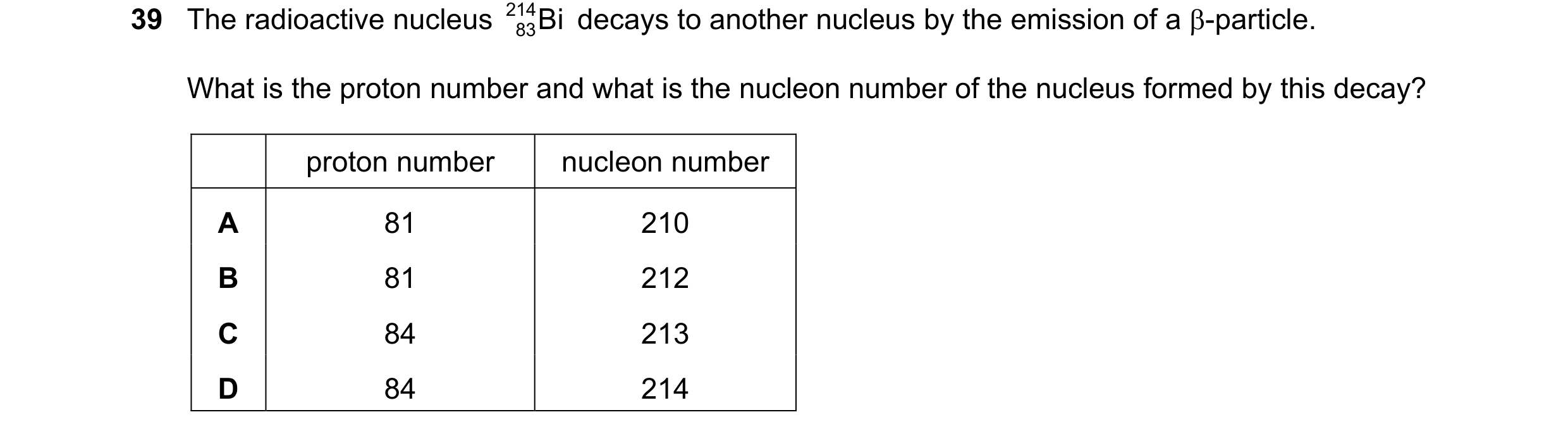 Question 19: The radioactive nucleus 214 Bi decays to another nucleus by the emission of a β-particle. 83 What is the proton number and what is the nucl…