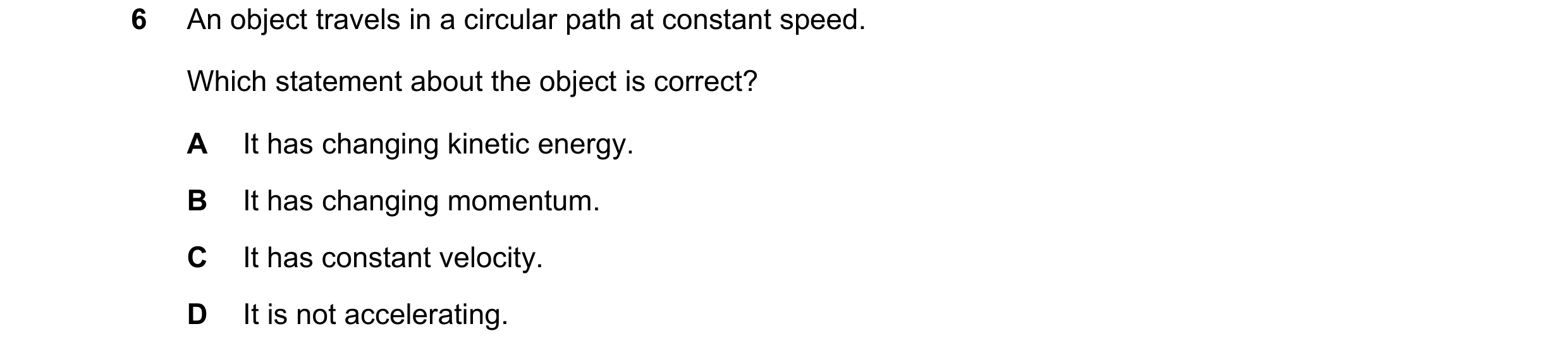 Question 17: An object travels in a circular path at constant speed. Which statement about the object is correct? A It has changing kinetic energy. B It…