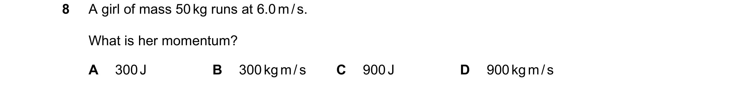 Question 6: A girl of mass 50 kg runs at 6.0 m / s. What is her momentum? A 300 J B 300 kg m / s C 900 J D 900 kg m / s