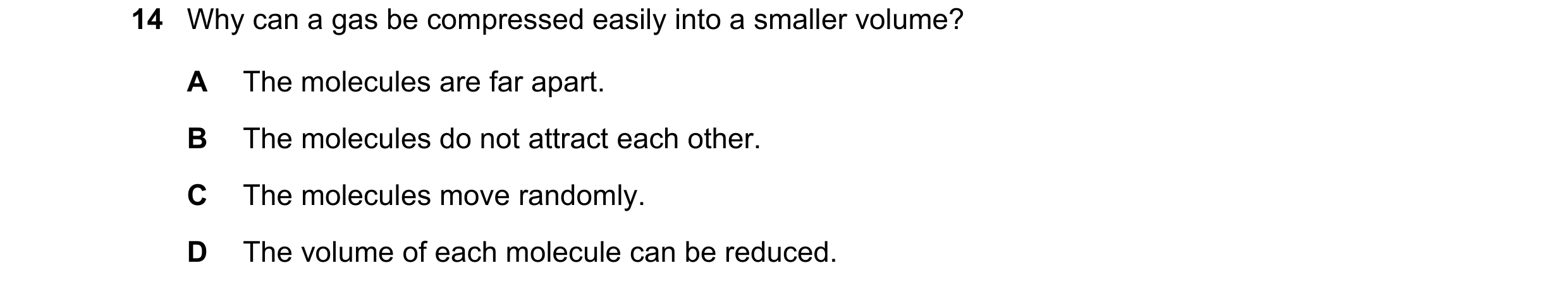 Question 150: Why can a gas be compressed easily into a smaller volume? A The molecules are far apart. B The molecules do not attract each other. C The m…