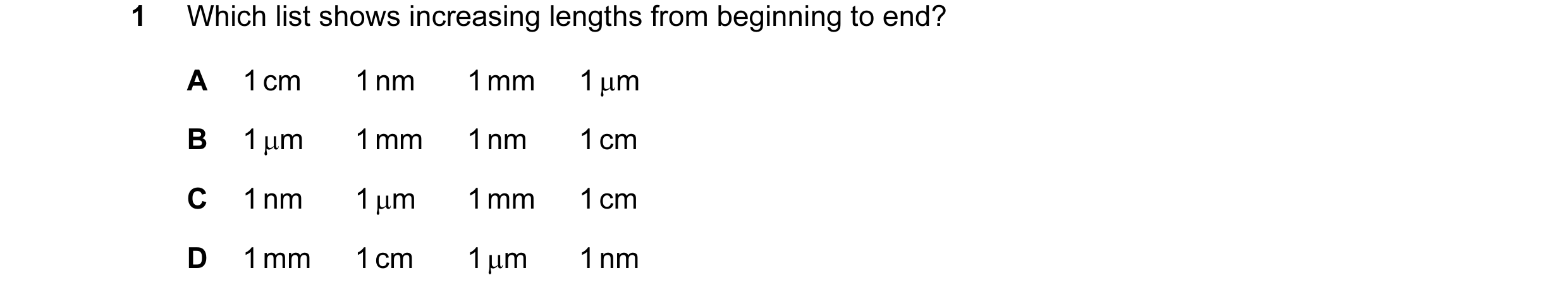 Question 43: Which list shows increasing lengths from beginning to end? A 1 cm 1 nm 1 mm 1 µm B 1 µm 1 mm 1 nm 1 cm C 1 nm 1 µm 1 mm 1 cm D 1 mm 1 cm 1 …