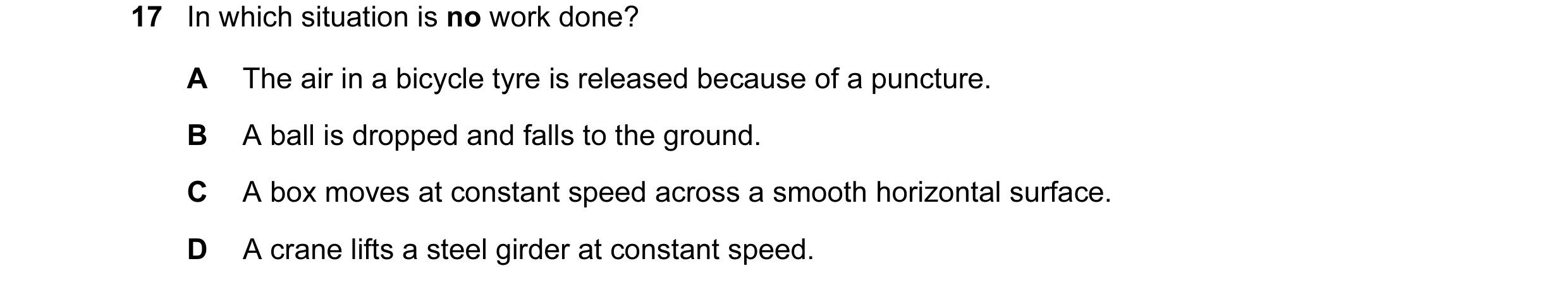 Question 96: In which situation is no work done? A The air in a bicycle tyre is released because of a puncture. B A ball is dropped and falls to the gro…