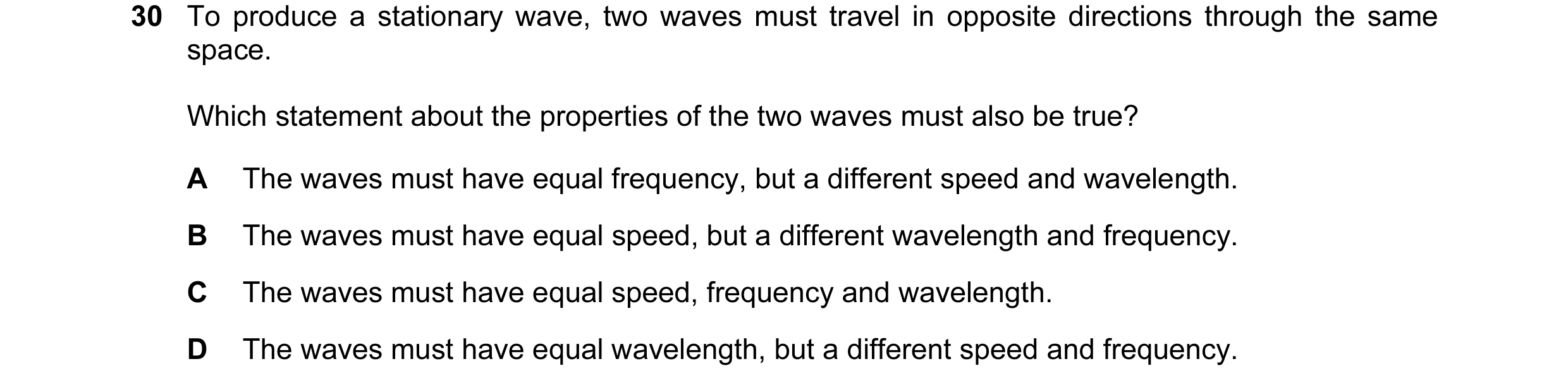 Question 48: To produce a stationary wave, two waves must travel in opposite directions through the same space. Which statement about the properties of …