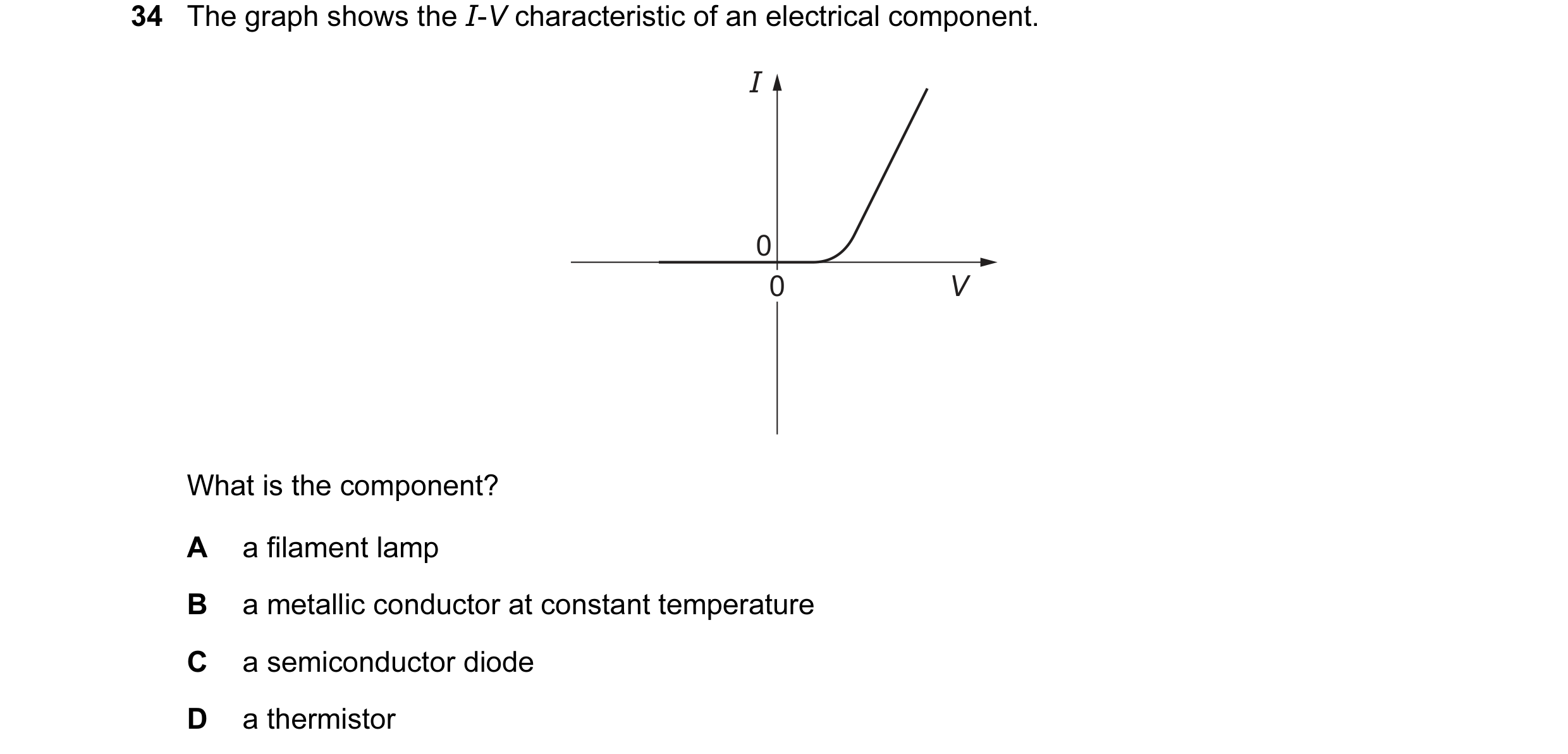 Question 73: The graph shows the I-V characteristic of an electrical component. I 0 0 0 V What is the component? A a filament lamp B a metallic conducto…