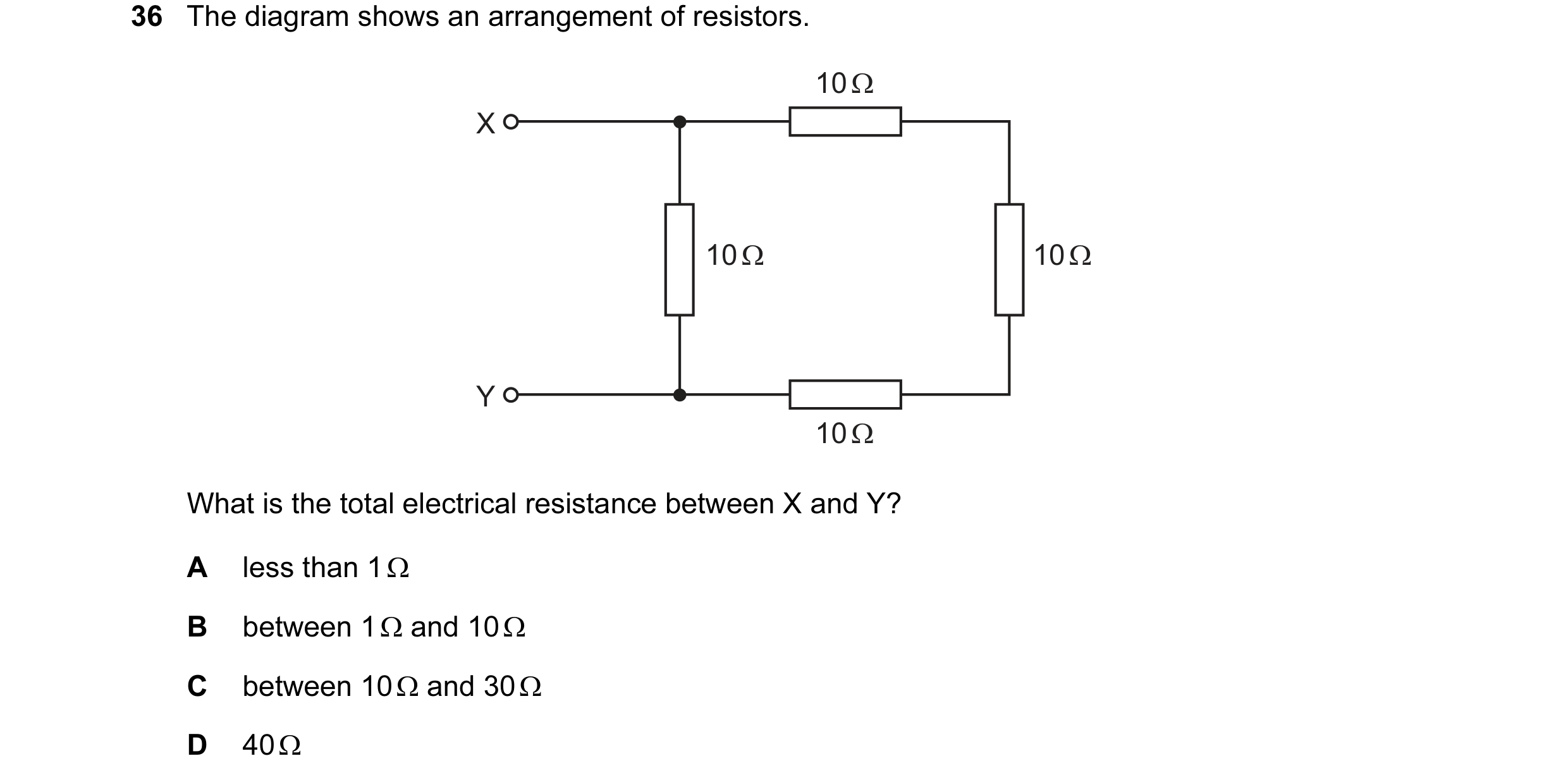 Question 97: The diagram shows an arrangement of resistors. 10 Ω X 10 Ω 10 Ω Y 10 Ω What is the total electrical resistance between X and Y? A less than…