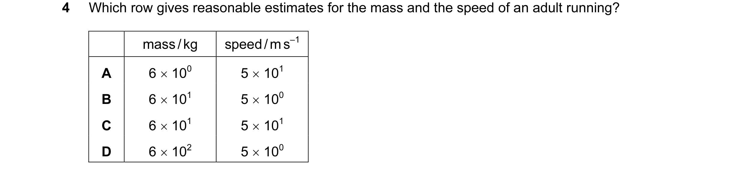 Question 44: Which row gives reasonable estimates for the mass and the speed of an adult running? mass / kg speed / m s–1 A 6 × 100 5 × 101 B 6 × 101 5 …