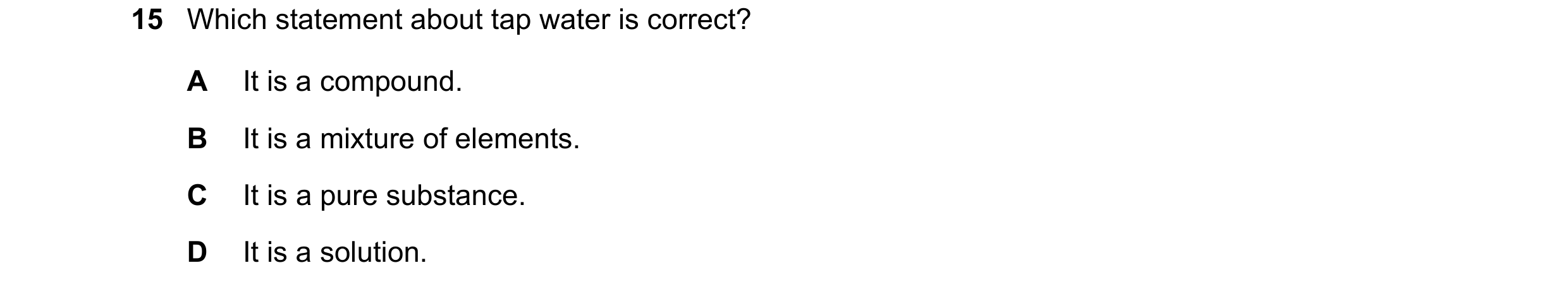 Question 86: Which statement about tap water is correct? A It is a compound. B It is a mixture of elements. C It is a pure substance. D It is a solution.