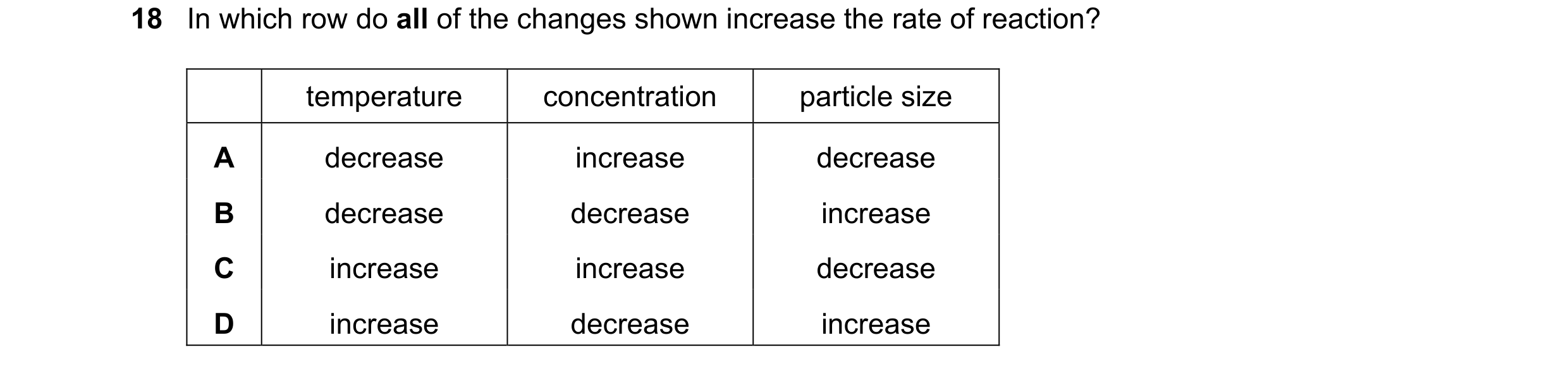 Question 75: In which row do all of the changes shown increase the rate of reaction? temperature concentration particle size A decrease increase decreas…