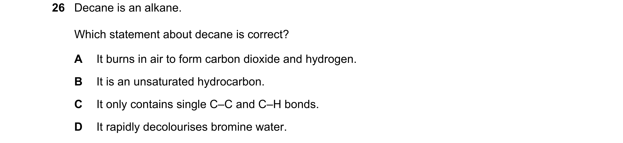Question 32: Decane is an alkane. Which statement about decane is correct? A It burns in air to form carbon dioxide and hydrogen. B It is an unsaturated…
