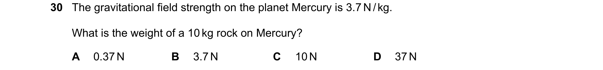 Question 48: The gravitational field strength on the planet Mercury is 3.7 N / kg. What is the weight of a 10 kg rock on Mercury? A 0.37 N B 3.7 N C 10 …