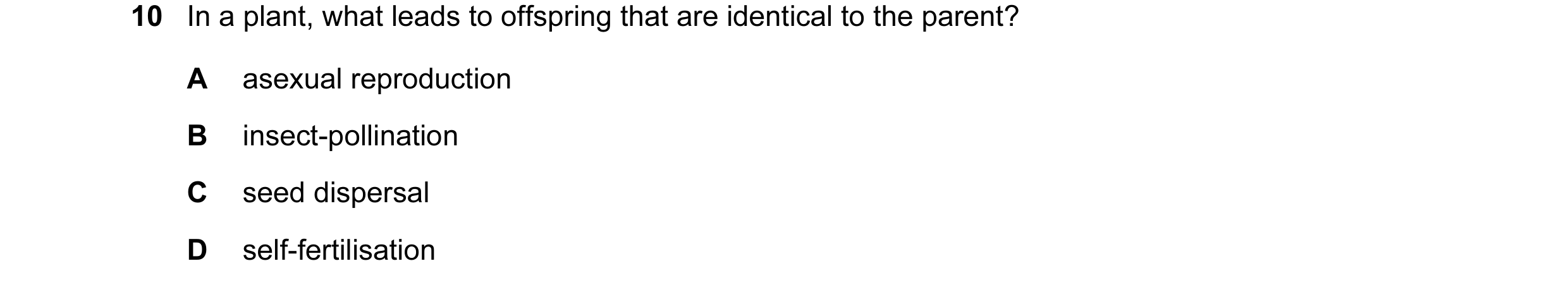 Question 1: In a plant, what leads to offspring that are identical to the parent? A asexual reproduction B insect-pollination C seed dispersal D self-f…