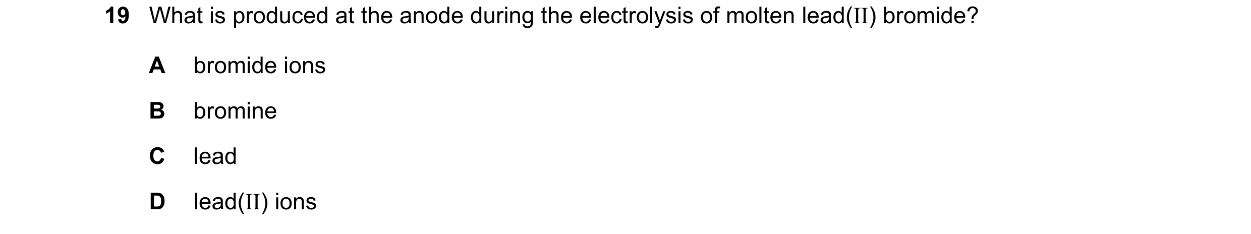 Question 5: What is produced at the anode during the electrolysis of molten lead(II) bromide? A bromide ions B bromine C lead D lead(II) ions