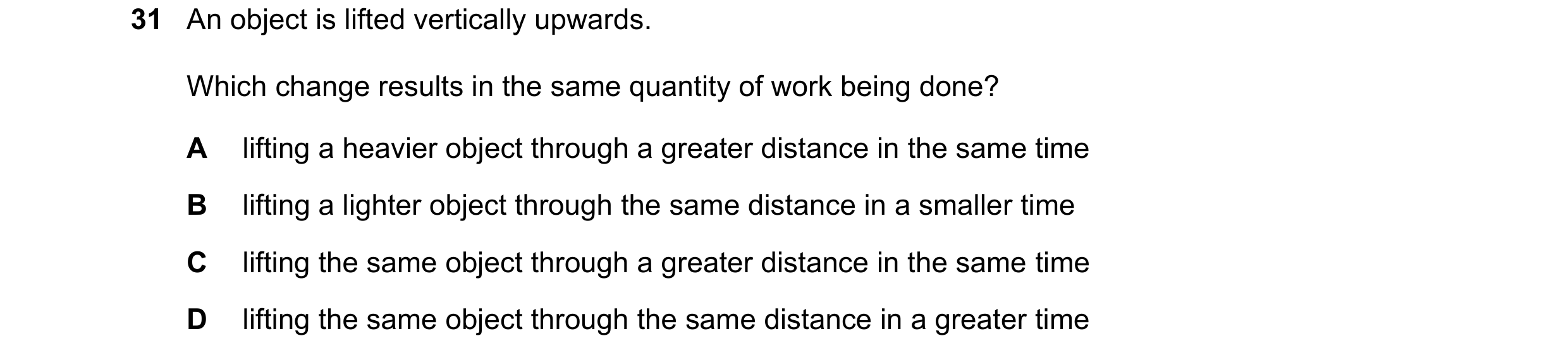 Question 101: An object is lifted vertically upwards. Which change results in the same quantity of work being done? A lifting a heavier object through a …