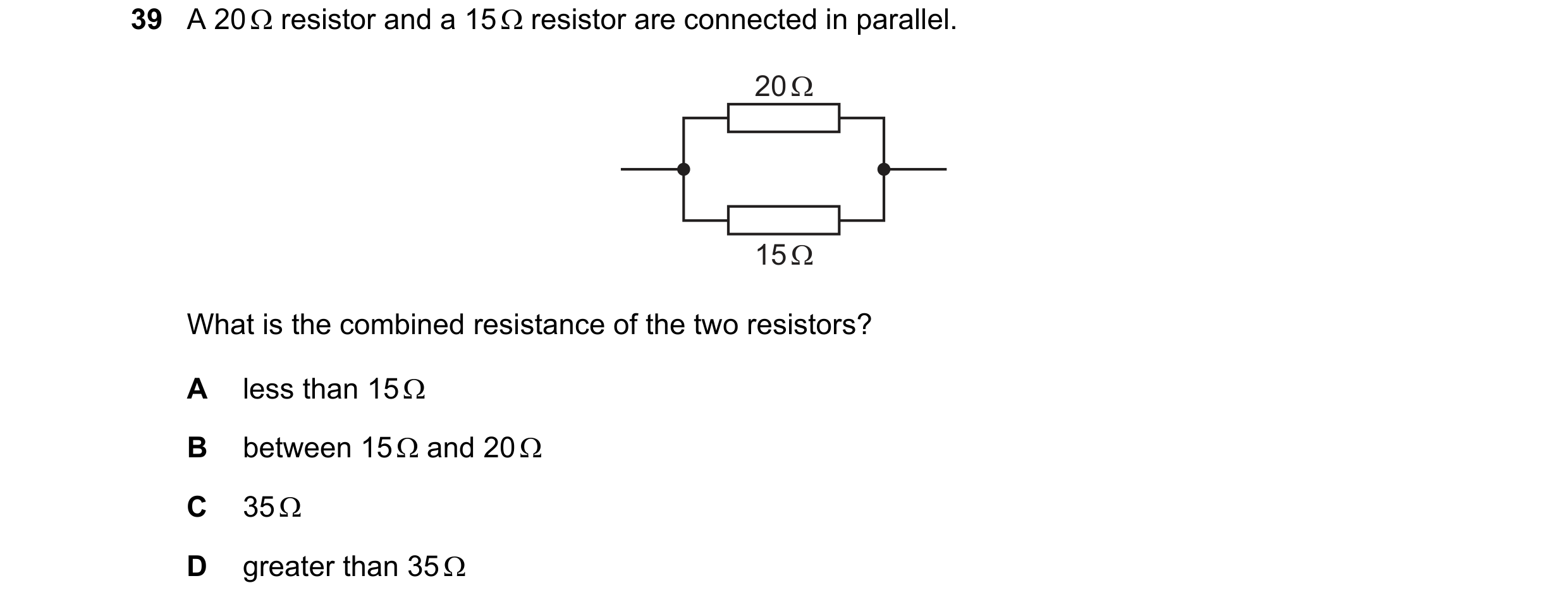 Question 145: A 20  resistor and a 15  resistor are connected in parallel. 20 Ω 15 Ω What is the combined resistance of the two resistors? A less than …