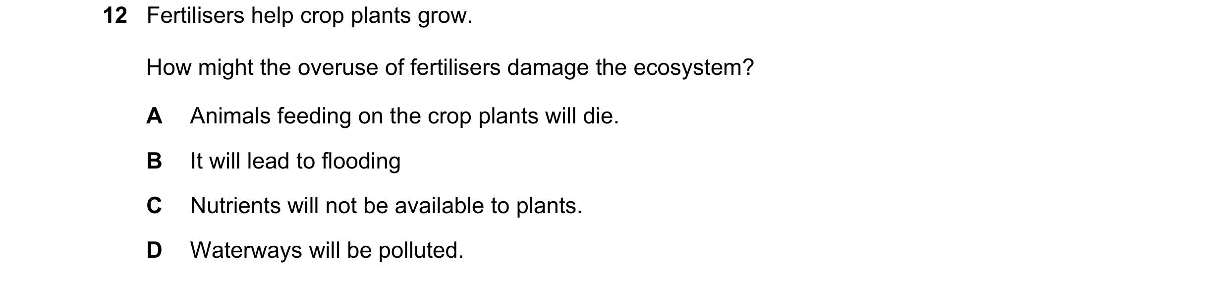 Question 7: Fertilisers help crop plants grow. How might the overuse of fertilisers damage the ecosystem? A Animals feeding on the crop plants will die…