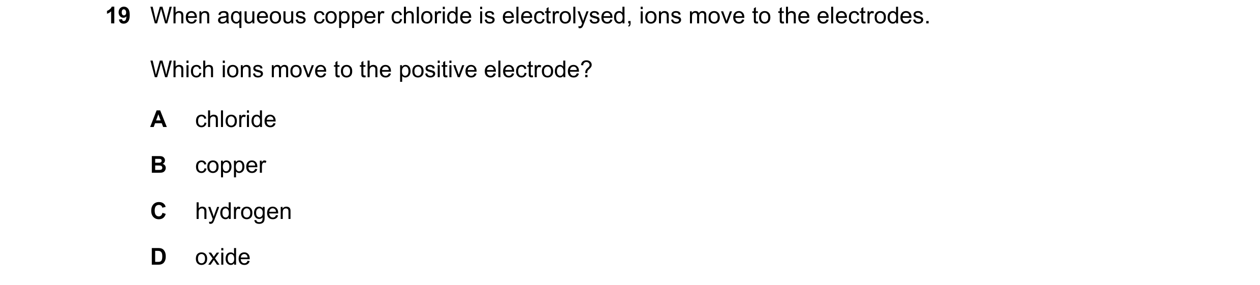 Question 11: When aqueous copper chloride is electrolysed, ions move to the electrodes. Which ions move to the positive electrode? A chloride B copper C…