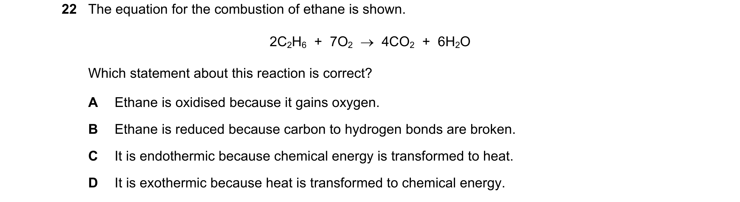 Question 9: The equation for the combustion of ethane is shown. 2C2H6  +  7O2  →  4CO2  +  6H2O Which statement about this reaction is correct? A Ethan…