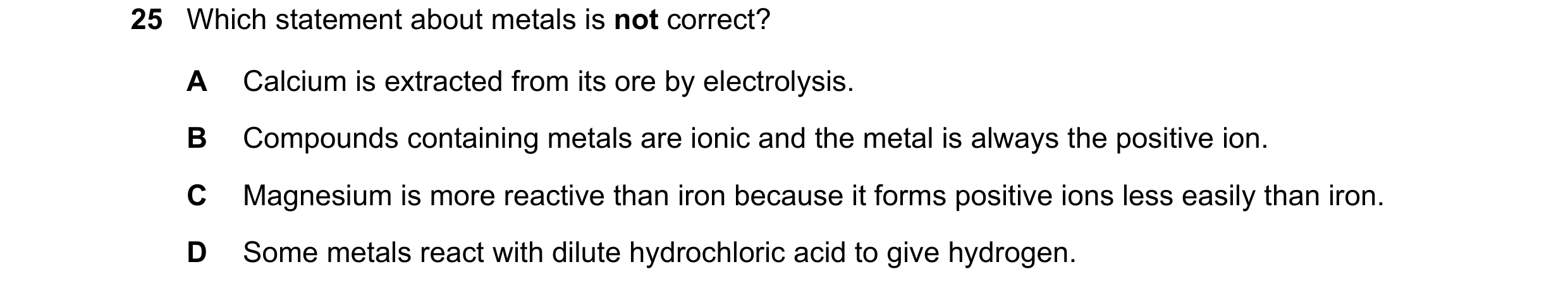 Question 5: Which statement about metals is not correct? A Calcium is extracted from its ore by electrolysis. B Compounds containing metals are ionic a…