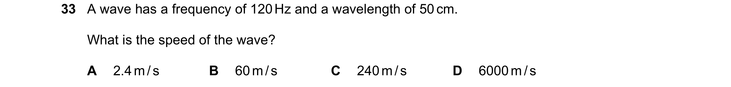 Question 13: A wave has a frequency of 120 Hz and a wavelength of 50 cm. What is the speed of the wave? A 2.4 m / s B 60 m / s C 240 m / s D 6000 m / s