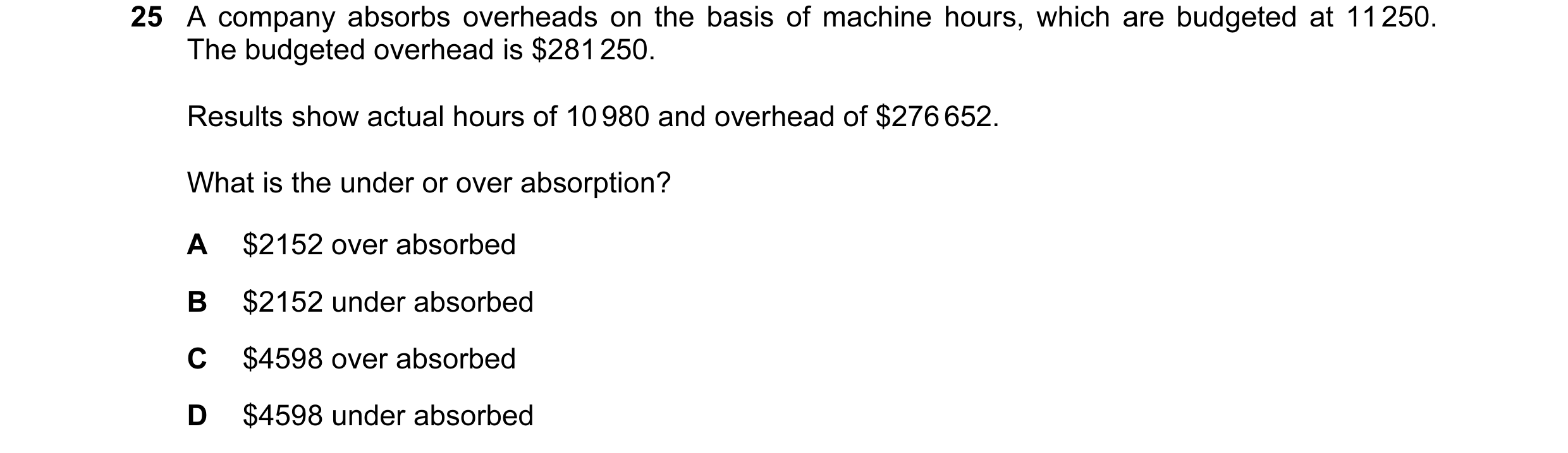 Question 198: A company absorbs overheads on the basis of machine hours, which are budgeted at 11 250. The budgeted overhead is $281 250. Results show ac…