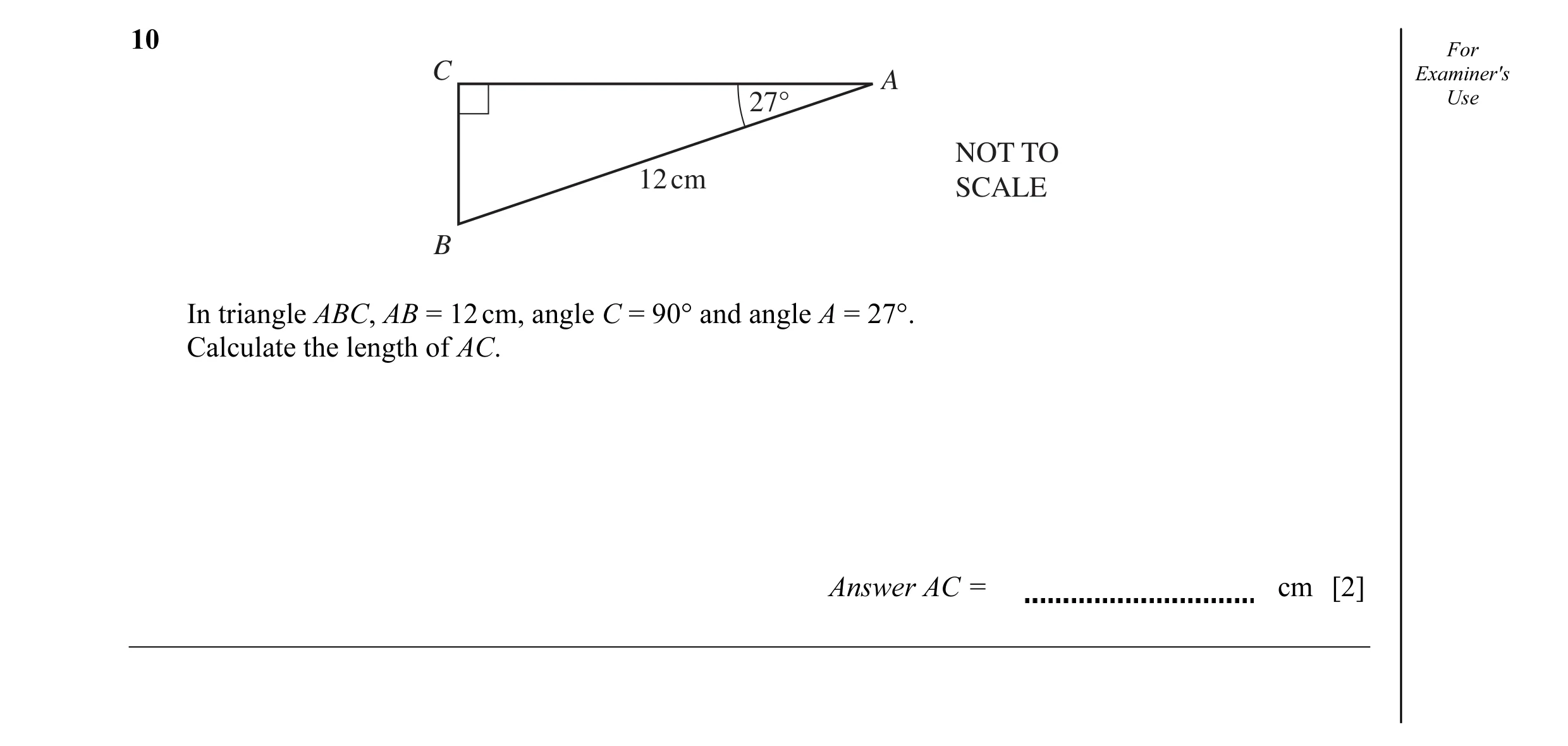 Question 11: For C Examiner's A 27° Use NOT TO 12 cm SCALE B In triangle ABC, AB = 12 cm, angle C = 90° and angle A = 27°. Calculate the length of AC. A…