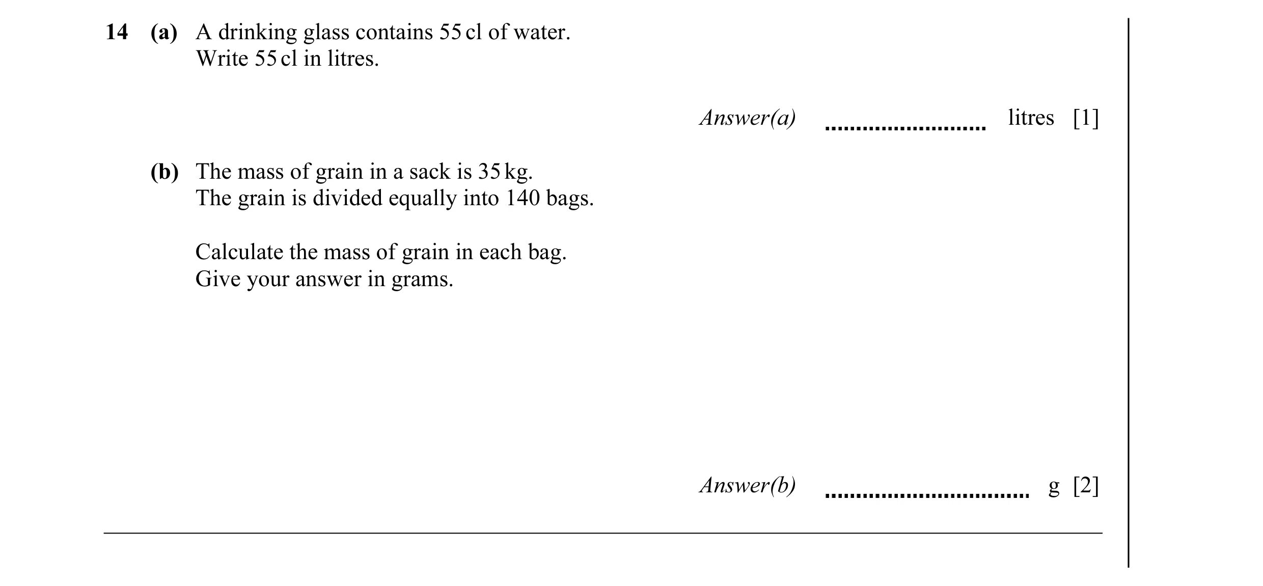 Question 30: (a) A drinking glass contains 55 cl of water. Write 55 cl in litres. Answer(a) litres [1] (b) The mass of grain in a sack is 35 kg. The gra…