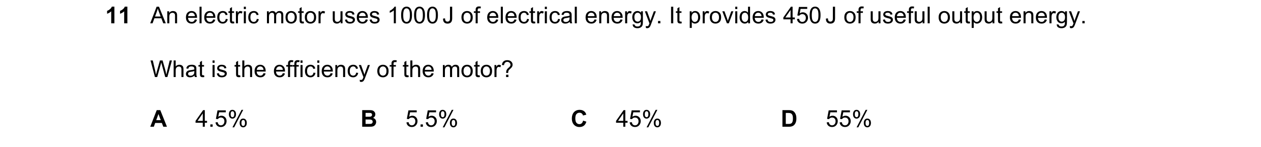 Question 30: An electric motor uses 1000 J of electrical energy. It provides 450 J of useful output energy. What is the efficiency of the motor? A 4.5% …