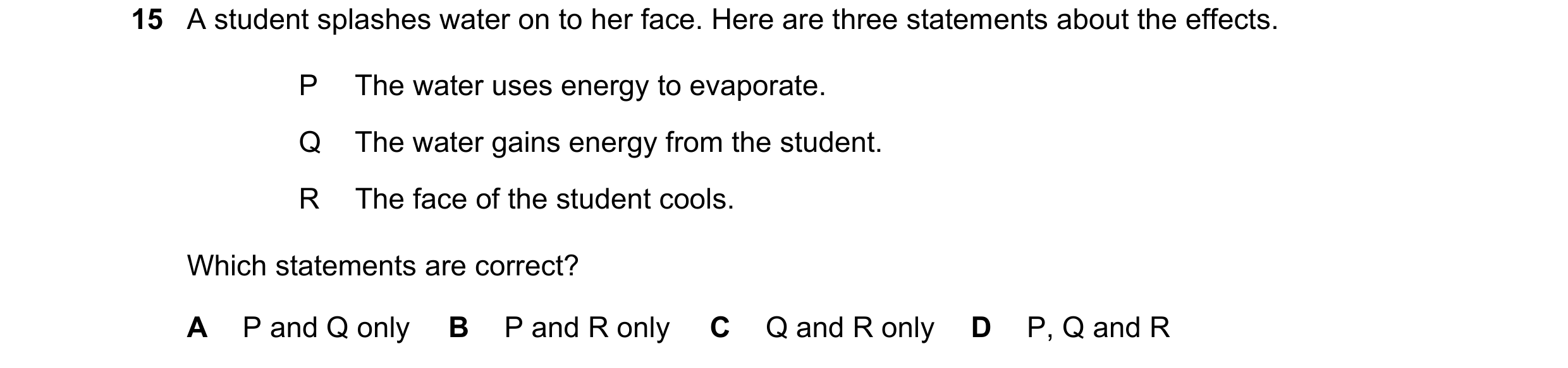 Question 18: A student splashes water on to her face. Here are three statements about the effects. P The water uses energy to evaporate. Q The water gai…