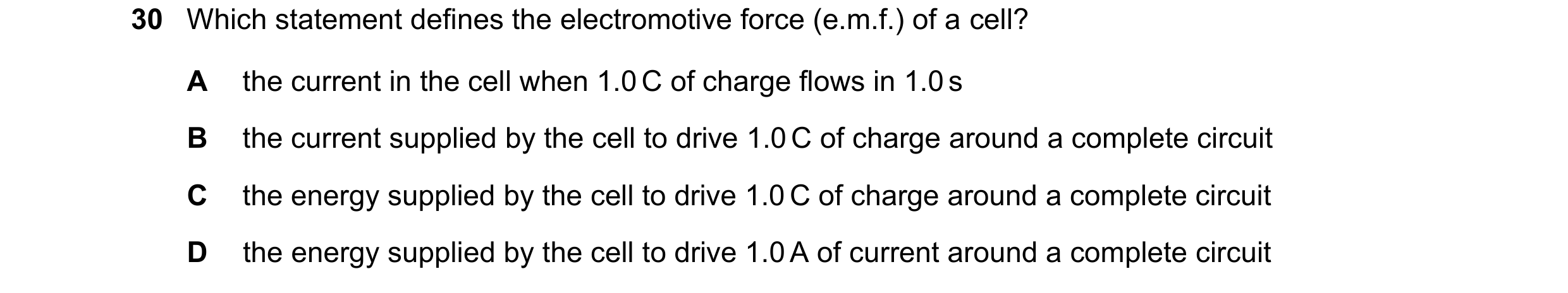 Question 25: Which statement defines the electromotive force (e.m.f.) of a cell? A the current in the cell when 1.0 C of charge flows in 1.0 s B the cur…