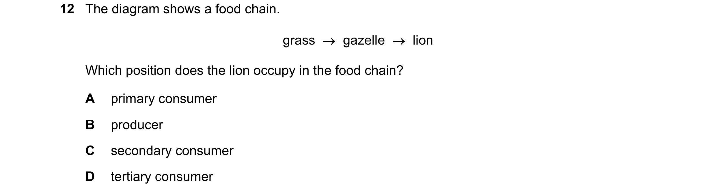 Question 7: The diagram shows a food chain. grass gazelle lion Which position does the lion occupy in the food chain? A primary consumer B prod…