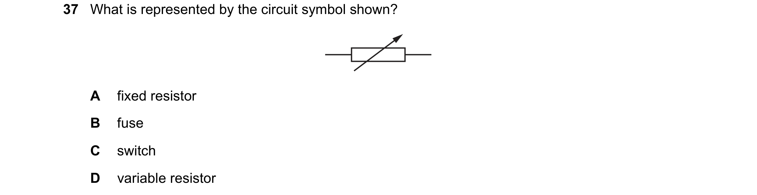 Question 13: What is represented by the circuit symbol shown? A fixed resistor B fuse C switch D variable resistor
