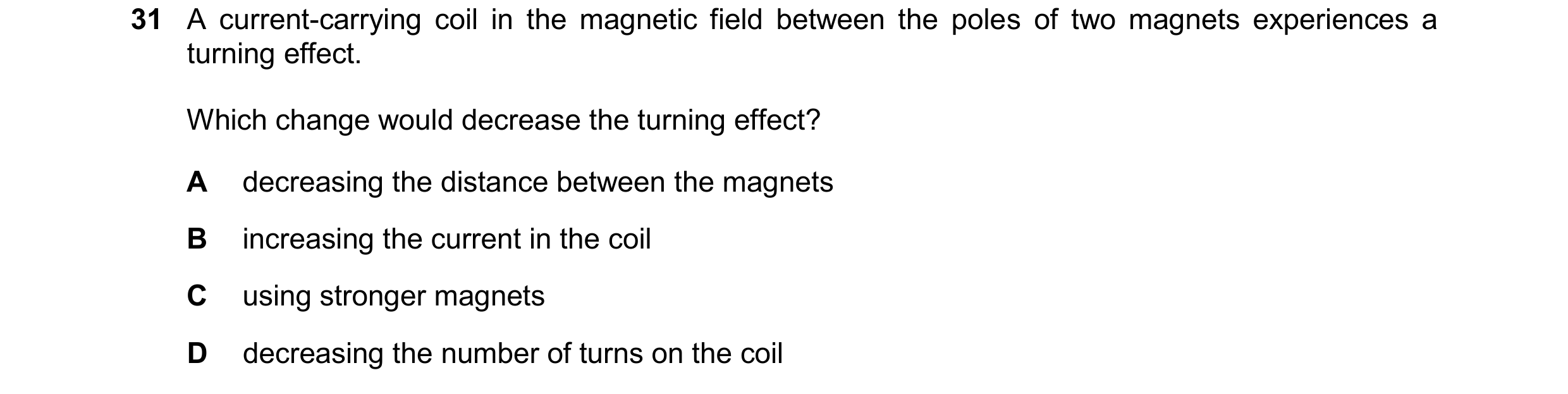 Question 184: A current-carrying coil in the magnetic field between the poles of two magnets experiences a turning effect. Which change would decrease th…