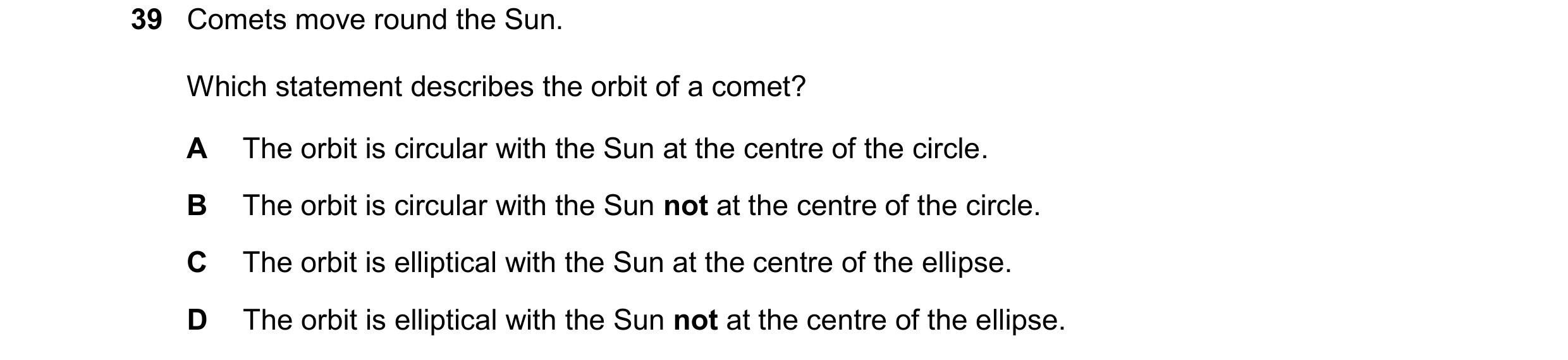 Question 32: Comets move round the Sun. Which statement describes the orbit of a comet? A The orbit is circular with the Sun at the centre of the circle…