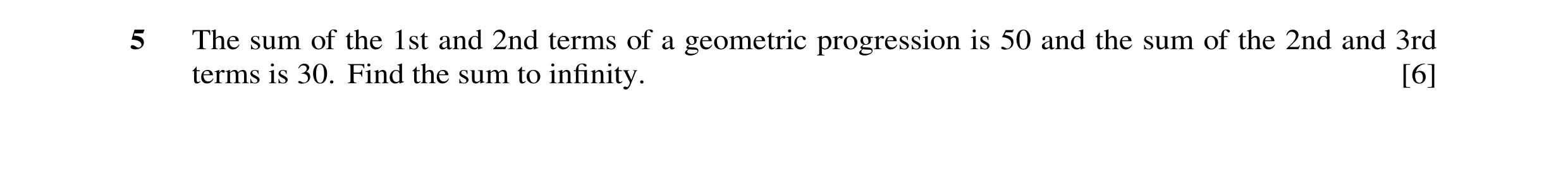 Question 40: The sum of the 1st and 2nd terms of a geometric progression is 50 and the sum of the 2nd and 3rd terms is 30. Find the sum to inﬁnity. [6]