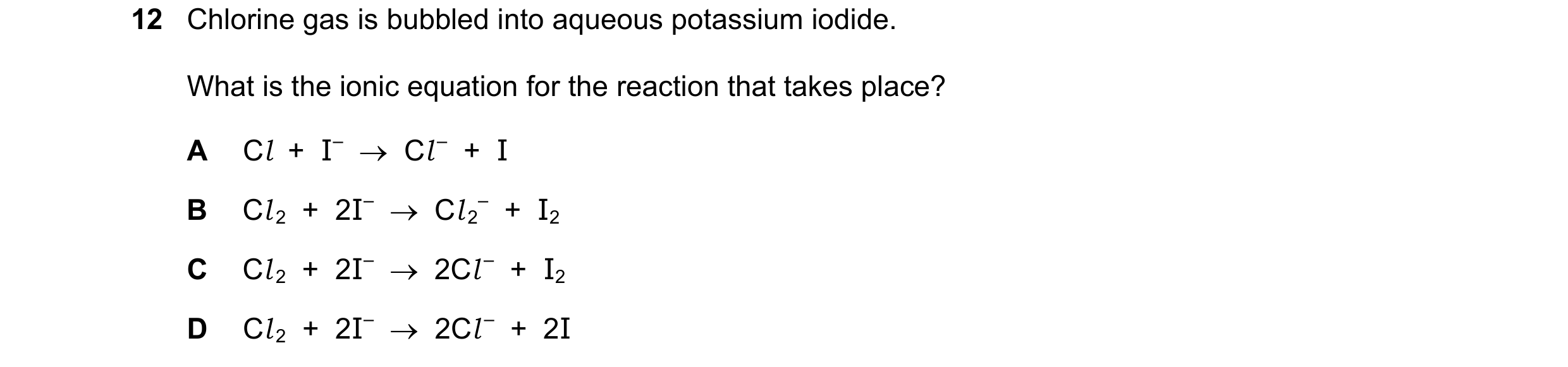 Question 18: Chlorine gas is bubbled into aqueous potassium iodide. What is the ionic equation for the reaction that takes place? A Cl  +  I–    Cl –  …