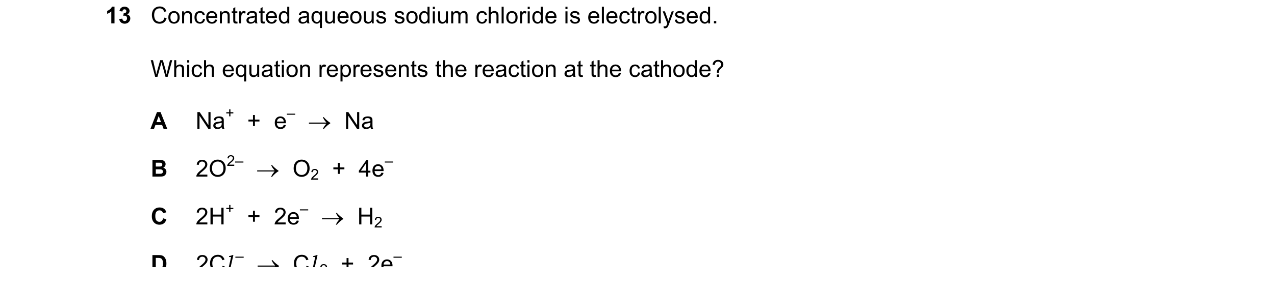 Question 20: Concentrated aqueous sodium chloride is electrolysed. Which equation represents the reaction at the cathode? A Na+  +  e–    Na B 2O2–   …