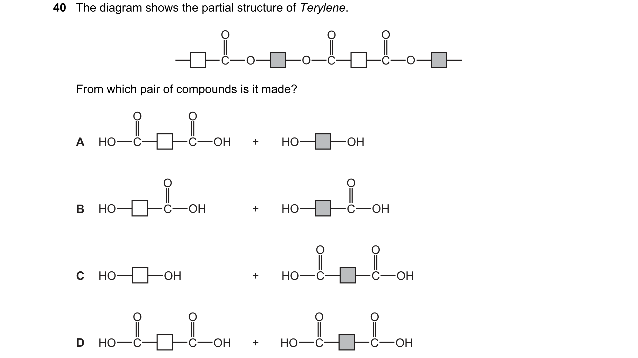 Question 16: The diagram shows the partial structure of Terylene. O O O C O O C C O From which pair of compounds is it made? O O A HO C C OH + HO OH O O…